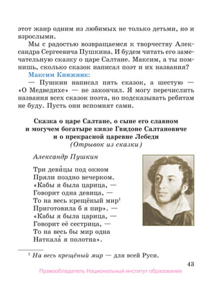 43
этот жанр одним из любимых не только детьми, но и
взрослыми.
Мы с радостью возвращаемся к творчеству Алек-
сандра Сергеевича Пушкина. И будем читать его заме-
чательную сказку о царе Салтане. Максим, а ты пом-
нишь, сколько сказок написал поэт и их названия?
Максим Книжник:
— Пушкин написал пять сказок, а шестую —
«О Медведихе» — не закончил. Я могу перечислить
названия всех сказок поэта, но подсказывать ребятам
не буду. Пусть они вспомнят сами.
Сказка о царе Салтане, о сыне его славном
и могучем богатыре князе гвидоне Салтановиче
и о прекрасной царевне Лебеди
(Отрывок из сказки)
Александр Пушкин
Три деви́цы под окном
Пряли поздно вечерком.
«Кабы я была царица, —
Говорит одна девица, —
То на весь крещёный мир1
Приготовила б я пир». —
«Кабы я была царица, —
Говорит её сестрица, —
То на весь бы мир одна
Наткала́ я полотна».
1
На весь крещёный мир — для всей Руси.
Правообладатель Национальный институт образования
 
