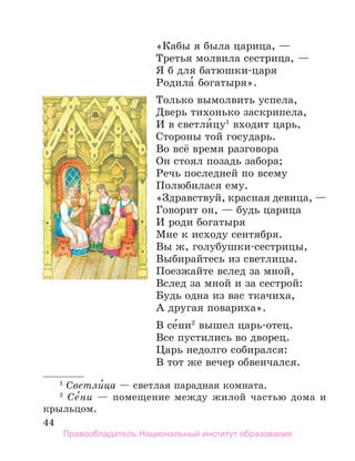 44
«Кабы я была царица, —
Третья молвила сестрица, —
Я б для батюшки-царя
Родила́ богатыря».
Только вымолвить успела,
Дверь тихонько заскрипела,
И в светли́цу1
входит царь,
Стороны той государь.
Во всё время разговора
Он стоял позадь забора;
Речь последней по всему
Полюбилася ему.
«Здравствуй, красная девица, —
Говорит он, — будь царица
И роди богатыря
Мне к исходу сентября.
Вы ж, голубушки-сестрицы,
Выбирайтесь из светлицы.
Поезжайте вслед за мной,
Вслед за мной и за сестрой:
Будь одна из вас ткачиха,
А другая повариха».
В се́ни2
вышел царь-отец.
Все пустились во дворец.
Царь недолго собирался:
В тот же вечер обвенчался.
1
 Светли́ца — светлая парадная комната.
2
  Се
´ни — помещение между жилой частью дома и
крыльцом.
Правообладатель Национальный институт образования
 