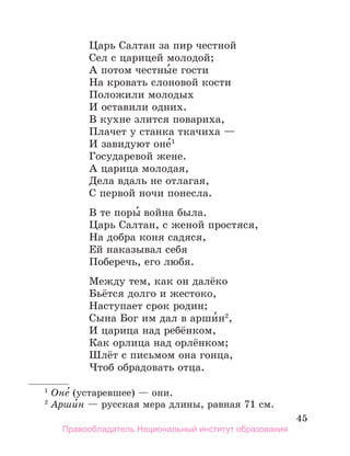 45
Царь Салтан за пир честной
Сел с царицей молодой;
А потом честны́е гости
На кровать слоновой кости
Положили молодых
И оставили одних.
В кухне злится повариха,
Плачет у станка ткачиха —
И завидуют оне́1
Государевой жене.
А царица молодая,
Дела вдаль не отлагая,
С первой ночи понесла.
В те поры́ война была.
Царь Салтан, с женой простяся,
На добра коня садяся,
Ей наказывал себя
Поберечь, его любя.
Между тем, как он далёко
Бьётся долго и жестоко,
Наступает срок родин;
Сына Бог им дал в арши́н2
,
И царица над ребёнком,
Как орлица над орлёнком;
Шлёт с письмом она гонца,
Чтоб обрадовать отца.
1
 Оне́ (устаревшее) — они.
2
 Арши́н — русская мера длины, равная 71 см.
Правообладатель Национальный институт образования
 