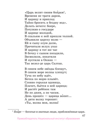 47
«Царь велит своим боя́рам1
,
Времени не тратя даром,
И царицу и приплод
Тайно бросить в бездну вод».
Делать нечего: бояре,
Потужив о государе
И царице молодой,
В спальню к ней пришли толпой.
Объявили царску волю —
Ей и сыну злую долю,
Прочитали вслух указ
И царицу в тот же час
В бочку с сыном посадили,
Засмолили, покатили
И пустили в Окиян —
Так велел-де царь Салтан.
В синем небе звёзды блещут,
В синем море волны хлещут;
Туча по небу идёт,
Бочка по морю плывёт.
Словно горькая вдовица,
Плачет, бьётся в ней царица;
И растёт ребёнок там
Не по дням, а по часам.
День прошёл — царица во́пит...
А дитя волну торопит:
«Ты, волна моя, волна!
1
 Боя́ре — богатые и знатные люди, приближённые царя.
Правообладатель Национальный институт образования
 