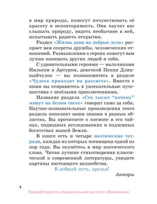 4
в мир природы, помогут почувствовать её
красоту и неповторимость. Они научат вас
слышать природу, видеть необычное в ней,
испытывать радость открытия.
Раздел «Жизнь дана на добрые дела» рас-
кроет вам секреты дружбы, человеческих от-
ношений. Размышления о героях помогут вам
лучше понимать других людей и себя.
С удивительными героями — мальчиками
Нильсом и Артуром, девочкой Пеппи Длин-
ныйчулок — вы познакомитесь в разделе
«Чудеса приходят на рассвете». Вместе с
ними вы отправитесь в увлекательные путе-
шествия с весёлыми приключениями.
Название раздела «Сто тысяч “почему”
живут на белом свете» говорит само за себя.
Научно-познавательные произведения этого
раздела пополнят ваши знания в разных об-
ластях. Вы прочитаете о космосе и его тай-
нах, подводных исследованиях и подземных
богатствах нашей Земли.
В книге есть и четыре поэтические тет­
ради, каждая из которых посвящена одной из
пор года. Вы окунётесь в мир поэтического
слова. Читая лучшие стихотворения класси-
ческой и современной литературы, увидите
картины настоящего волшебства.	
В добрый путь, друзья!
Авторы
Правообладатель Национальный институт образования
 