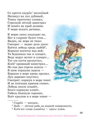 49
Со креста снуро́к1
шелко́вый
Натянул на лук дубовый,
Тонку тросточку сломил,
Стрелкой лёгкой завострил
И пошёл на край долины
У моря искать дичины.
К морю лишь подходит он,
Вот и слышит будто стон...
Видно, на́ море не тихо:
Смотрит — видит дело лихо:
Бьётся лебедь средь зыбе́й2
,
Коршун носится над ней;
Та бедняжка так и плещет,
Воду вкруг мутит и хлещет...
Тот уж когти распустил,
Клёв3
кровавый навострил...
Но как раз стрела запела —
В шею коршуна задела —
Коршун в море кровь пролил.
Лук царевич опустил;
Смотрит: коршун в море тонет
И не птичьим криком стонет,
Лебедь около плывёт,
Злого коршуна клюёт,
Гибель близкую торопит,
Бьёт крылом и в море топит —
1
 Снуро́к — шнурок.
2
 Зыбь — лёгкая рябь на водной поверхности.
3
 Клёв (от слова клева́ть) — здесь: клюв.
Правообладатель Национальный институт образования
 