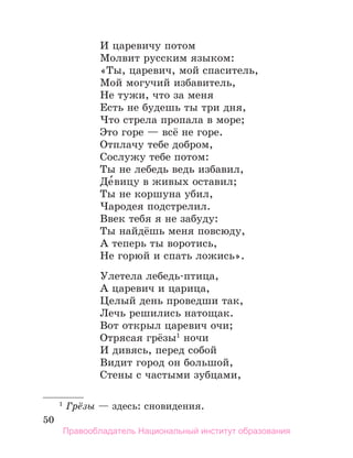 50
И царевичу потом
Молвит русским языком:
«Ты, царевич, мой спаситель,
Мой могучий избавитель,
Не тужи, что за меня
Есть не будешь ты три дня,
Что стрела пропала в море;
Это горе — всё не горе.
Отплачу тебе добром,
Сослужу тебе потом:
Ты не лебедь ведь избавил,
Де́вицу в живых оставил;
Ты не коршуна убил,
Чародея подстрелил.
Ввек тебя я не забуду:
Ты найдёшь меня повсюду,
А теперь ты воротись,
Не горюй и спать ложись».
Улетела лебедь-птица,
А царевич и царица,
Целый день проведши так,
Лечь решились натощак.
Вот открыл царевич очи;
Отрясая грёзы1
ночи
И дивясь, перед собой
Видит город он большой,
Стены с частыми зубцами,
1
 Грёзы — здесь: сновидения.
Правообладатель Национальный институт образования
 