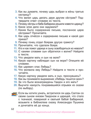 52
	 3.	Как вы думаете, почему царь выбрал в жёны третью
сестрицу?
	 4.	Что велел царь делать двум другим сёстрам? Под­
твердите ответ словами из текста.
	 5.	Почему сёстры и баба Бабариха решили извести царицу?
	 6.	Какое злое дело они задумали?
	 7.	Каким было содержание письма, посланное царю
сёстрами? Прочитайте.
	 8.	Как царь отнёсся к содержанию письма и какой дал
приказ?
	 9.	Почему гонец отдал боярам другую грамоту?
	 10.	Прочитайте, что сделали бояре.
	 11.	 Кто и как помог царице и сыну освободиться из неволи?
	 12.	С какими словами сын обратился к волне? Найдите
в тексте.
	 13.	Что увидели мать и сын на воле?
	 14.	Какую картину наблюдал сын на море? Опишите её
словами.
	 15.	Как царевич спас Лебедь?
	 16.	Что молвила ему Лебедь? Найдите в тексте и про­
читайте.
	 17.	Какую картину увидели мать и сын, проснувшись?
	 18.	Как вы понимаете выражение «Лебедь тешится моя»?
	 19.	За что были вознаграждены Гвидон и его мать?
	 20.	Выучите наизусть понравившийся отрывок из сказки
(по выбору).
		 Если вы хотите узнать, встретился ли царь Сал­
тан со
своим сыном князем Гвидоном и царицей, что стало
с ткачихой, поварихой и сватьей ба­
бой Бабарихой,
возьмите в библиотеке сказку Александра Пушкина
и дочитайте её до конца.
Правообладатель Национальный институт образования
 