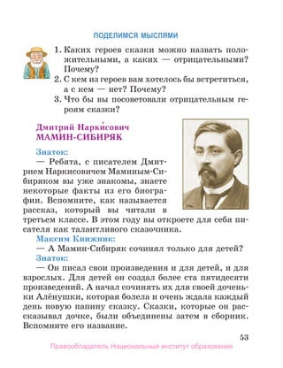 53
ПоДеЛИМСЯ МЫСЛЯМИ
1. Каких героев сказки можно назвать поло-
жительными, а каких — отрицательными?
Почему?
2. С кем из героев вам хотелось бы встретиться,
а с кем — нет? Почему?
3. Что бы вы посоветовали отрицательным ге-
роям сказки?
дмитрий нарки́сович
МаМин-СиБиРЯк
Знаток:
— Ребята, с писателем Дмит-
рием Наркисовичем Маминым-Си-
биряком вы уже знакомы, знаете
некоторые факты из его биогра-
фии. Вспомните, как называется
рассказ, который вы читали в
третьем классе. В этом году вы откроете для себя пи-
сателя как талантливого сказочника.
Максим Книжник:
— А Мамин-Сибиряк сочинял только для детей?
Знаток:
— Он писал свои произведения и для детей, и для
взрослых. Для детей он создал более ста пятидесяти
произведений. А начал сочинять их для своей дочень-
ки Алёнушки, которая болела и очень ждала каждый
день новую папину сказку. Сказки, которые он рас-
сказывал дочке, были объединены затем в сборник.
Вспомните его название.
1.
2. С кем из героев вам хотелось бы встретиться,
Правообладатель Национальный институт образования
 