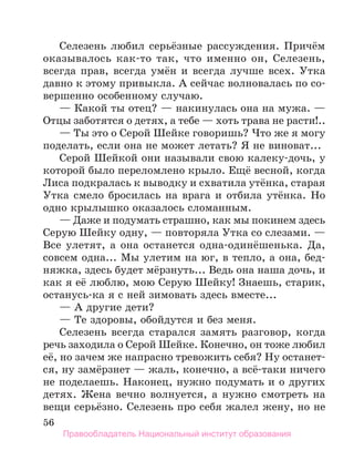 56
Селезень любил серьёзные рассуждения. Причём
оказывалось как-то так, что именно он, Селезень,
всегда прав, всегда умён и всегда лучше всех. Утка
давно к этому привыкла. А сейчас волновалась по со-
вершенно особенному случаю.
— Какой ты отец? — накинулась она на мужа. —
Отцы заботятся о детях, а тебе — хоть трава не расти!..
— Ты это о Серой Шейке говоришь? Что же я могу
поделать, если она не может летать? Я не виноват...
Серой Шейкой они называли свою калеку-дочь, у
которой было переломлено крыло. Ещё весной, когда
Лиса подкралась к выводку и схватила утёнка, старая
Утка смело бросилась на врага и отбила утёнка. Но
одно крылышко оказалось сломанным.
— Даже и подумать страшно, как мы покинем здесь
Серую Шейку одну, — повторяла Утка со слезами. —
Все улетят, а она останется одна-одинёшенька. Да,
совсем одна... Мы улетим на юг, в тепло, а она, бед-
няжка, здесь будет мёрзнуть... Ведь она наша дочь, и
как я её люблю, мою Серую Шейку! Знаешь, старик,
останусь-ка я с ней зимовать здесь вместе...
— А другие дети?
— Те здоровы, обойдутся и без меня.
Селезень всегда старался замять разговор, когда
речь заходила о Серой Шейке. Конечно, он тоже любил
её, но зачем же напрасно тревожить себя? Ну останет-
ся, ну замёрзнет — жаль, конечно, а всё-таки ничего
не поделаешь. Наконец, нужно подумать и о других
детях. Жена вечно волнуется, а нужно смотреть на
вещи серьёзно. Селезень про себя жалел жену, но не
Правообладатель Национальный институт образования
 