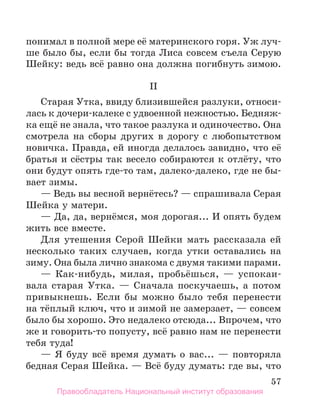 57
понимал в полной мере её материнского горя. Уж луч-
ше было бы, если бы тогда Лиса совсем съела Серую
Шейку: ведь всё равно она должна погибнуть зимою.
II
Старая Утка, ввиду близившейся разлуки, относи-
лась к дочери-калеке с удвоенной нежностью. Бедняж-
ка ещё не знала, что такое разлука и одиночество. Она
смотрела на сборы других в дорогу с любопытством
новичка. Правда, ей иногда делалось завидно, что её
братья и сёстры так весело собираются к отлёту, что
они будут опять где-то там, далеко-далеко, где не бы-
вает зимы.
— Ведь вы весной вернётесь? — спрашивала Серая
Шейка у матери.
— Да, да, вернёмся, моя дорогая... И опять будем
жить все вместе.
Для утешения Серой Шейки мать рассказала ей
несколько таких случаев, когда утки оставались на
зиму. Она была лично знакома с двумя такими парами.
— Как-нибудь, милая, пробьёшься, — успокаи-
вала старая Утка. — Сначала поскучаешь, а потом
привыкнешь. Если бы можно было тебя перенести
на тёплый ключ, что и зимой не замерзает, — совсем
было бы хорошо. Это недалеко отсюда... Впрочем, что
же и говорить-то попусту, всё равно нам не перенести
тебя туда!
— Я буду всё время думать о вас... — повторяла
бедная Серая Шейка. — Всё буду думать: где вы, что
Правообладатель Национальный институт образования
 