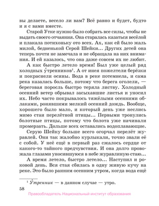 58
вы делаете, весело ли вам? Всё равно и будет, будто
и я с вами вместе.
Старой Утке нужно было собрать все силы, чтобы не
выдать своего отчаяния. Она старалась казаться весёлой
и плакала потихоньку ото всех. Ах, как ей было жаль
милой, бедненькой Серой Шейки... Других детей она
теперь почти не замечала и не обращала на них внима-
ния. И ей казалось, что она даже совсем их не любит.
А как быстро летело время! Был уже целый ряд
холодных у́тренников1
. А от инея пожелтели берёзки
и покраснели осины. Вода в реке потемнела, и сама
река казалась больше, потому что берега оголели, —
береговая поросль быстро теряла листву. Холодный
осенний ветер обрывал засыхавшие листья и уносил
их. Небо часто покрывалось тяжёлыми осенними об-
лаками, ронявшими мелкий осенний дождь. Вообще,
хорошего было мало, и который день уже неслись
мимо стаи перелётной птицы... Первыми тронулись
болотные птицы, потому что болота уже начинали
промерзать. Дольше всех оставались водоплавающие.
Серую Шейку больше всего огорчал перелёт жу-
равлей. Они так жалобно курлыкали, точно звали её
с собой. У неё ещё в первый раз сжалось сердце от
какого-то тайного предчувствия. И она долго прово-
жала глазами уносившуюся в небе журавлиную стаю...
А время летело, быстро летело... Наступил и ро-
ковой день. Вся стая сбилась в одну живую кучу на
реке. Это было ранним осенним утром, когда вода ещё
1
 У́тренник — в данном случае — утро.
Правообладатель Национальный институт образования
 
