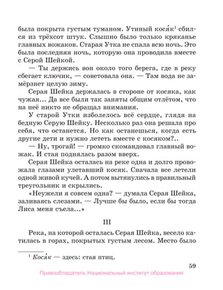 59
была покрыта густым туманом. Утиный кося́к1
сбил-
ся из трёхсот штук. Слышно было только кряканье
главных вожаков. Старая Утка не спала всю ночь. Это
была последняя ночь, которую она проводила вместе
с Серой Шейкой.
— Ты держись вон около того берега, где в реку
сбегает ключик, — советовала она. — Там вода не за-
мёрзнет целую зиму.
Серая Шейка держалась в стороне от косяка, как
чужая... Да все были так заняты общим отлётом, что
на неё никто не обращал внимания.
У старой Утки изболелось всё сердце, глядя на
бедную Серую Шейку. Несколько раз она решала про
себя, что останется. Но как останешься, когда есть
другие дети и нужно лететь вместе с косяком?..
— Ну, трогай! — громко скомандовал главный во-
жак. И стая поднялась разом вверх.
Серая Шейка осталась на реке одна и долго прово-
жала глазами улетавший косяк. Сначала все летели
одной живой кучей. А потом вытянулись в правильный
треугольник и скрылись.
«Неужели я совсем одна? — думала Серая Шейка,
заливаясь слезами. — Лучше бы было, если бы тогда
Лиса меня съела...»
III
Река, на которой осталась Серая Шейка, весело ка-
тилась в горах, покрытых густым лесом. Место было
1
 Кося́к — здесь: стая птиц.
Правообладатель Национальный институт образования
 