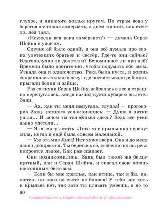 60
глухое, и никакого жилья кругом. По утрам вода у
берегов начинала замерзать, а днём тонкий, как стек-
ло, лёд таял.
«Неужели вся река замёрзнет?» — думала Серая
Шейка с ужасом.
Скучно ей было одной, и она всё думала про сво-
их улетевших братьев и сестёр. Где-то они сейчас?
Благополучно ли долетели? Вспоминают ли про неё?
Времени было достаточно, чтобы подумать обо всём.
Узнала она и одиночество. Река была пуста, и жизнь
сохранялась только в лесу, где посвистывали рябчики,
прыгали белки и зайцы.
Раз со скуки Серая Шейка забралась в лес и страш-
но перепугалась, когда из-под куста кубарем вылетел
Заяц.
— Ах, как ты меня напугала, глупая! — прогово-
рил Заяц, немного успокоившись. — Душа в пятки
ушла... И зачем ты толчёшься здесь? Ведь все утки
давно улетели...
— Я не могу летать. Лиса мне крылышко переку-
сила, когда я ещё была совсем маленькой.
— Уж эта мне Лиса! Нет хуже зверя. Она и до меня
давно добирается. Ты берегись её, особенно когда река
покроется льдом. Как раз сцапает.
Они познакомились. Заяц был такой же безза-
щитный, как и Серая Шейка, и спасал свою жизнь
постоянным бегством.
— Если бы мне крылья, как птице, так я бы, ка-
жется, ни кого на свете не боялся! У тебя вот хоть
и крыльев нет, так зато ты плавать умеешь, а не то
Правообладатель Национальный институт образования
 
