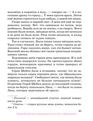 61
возьмёшь и нырнёшь в воду, — говорил он. — А я по­
-
стоянно дрожу со страху... У меня кругом враги. Летом
ещё можно спрятаться куда-нибудь, а зимой всё видно.
Скоро выпал и первый снег. А река всё ещё не под-
давалась холоду. Всё, что замерзало по ночам, вода
разбивала. Борьба шла не на жизнь, а на смерть. Всего
опаснее были ясные, звёздные ночи, когда всё затихало
и на реке не было волн. Река точно засыпала, и холод
старался сковать её льдом сонную.
Так и случилось. Была тихая-тихая звёздная ночь.
Тихо стоял тёмный лес на берегу, точно стража из ве-
ликанов. Горы казались выше, как это бывает ночью.
Высокий месяц обливал всё своим трепетным искрив-
шимся светом.
Бурлившая днём горная река присмирела. И к ней
тихо-тихо подкрался холод. Он крепко-крепко обнял
гордую, непокорную красавицу и точно прикрыл её
зеркальным стеклом.
Серая Шейка была в отчаянии, потому что не за-
мёрзла только самая середина реки, где образовалась
широкая полынья́1
. Свободного места, где можно было
плавать, оставалось не больше пятнадцати са́жен2
.
Огорчение Серой Шейки дошло до последней степени,
когда на берегу показалась Лиса, — это была та самая
Лиса, которая переломила ей крыло.
1
  Полынья́ — незамёрзший участок ледяной поверх-
ности реки.
2
 Са́жень — старая русская мера длины, немногим бо­
лее 2 м.
Правообладатель Национальный институт образования
 