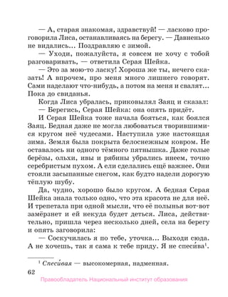 62
— А, старая знакомая, здравствуй! — ласково про-
говорила Лиса, останавливаясь на берегу. — Давненько
не видались... Поздравляю с зимой.
— Уходи, пожалуйста, я совсем не хочу с тобой
разговаривать, — ответила Серая Шейка.
— Это за мою-то ласку! Хороша же ты, нечего ска-
зать! А впрочем, про меня много лишнего говорят.
Сами наделают что-нибудь, а потом на меня и свалят...
Пока до свиданья.
Когда Лиса убралась, приковылял Заяц и сказал:
— Берегись, Серая Шейка: она опять придёт.
И Серая Шейка тоже начала бояться, как боялся
Заяц. Бедная даже не могла любоваться творившими-
ся кругом неё чудесами. Наступила уже настоящая
зима. Земля была покрыта белоснежным ковром. Не
оставалось ни одного тёмного пятнышка. Даже голые
берёзы, ольхи, ивы и рябины убрались инеем, точно
серебристым пухом. А ели сделались ещё важнее. Они
стояли засыпанные снегом, как будто надели дорогую
тёплую шубу.
Да, чудно, хорошо было кругом. А бедная Серая
Шейка знала только одно, что эта красота не для неё.
И трепетала при одной мысли, что её полынья вот-вот
замёрзнет и ей некуда будет деться. Лиса, действи-
тельно, пришла через несколько дней, села на берегу
и опять заговорила:
— Соскучилась я по тебе, уточка... Выходи сюда.
А не хочешь, так я сама к тебе приду. Я не спеси́ва1
.
1
 Спеси́вая — высокомерная, надменная.
Правообладатель Национальный институт образования
 