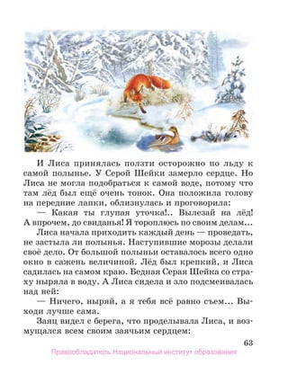 63
И Лиса принялась ползти осторожно по льду к
самой полынье. У Серой Шейки замерло сердце. Но
Лиса не могла подобраться к самой воде, потому что
там лёд был ещё очень тонок. Она положила голову
на передние лапки, облизнулась и проговорила:
— Какая ты глупая уточка!.. Вылезай на лёд!
А впрочем, до свиданья! Я тороплюсь по своим делам...
Лиса начала приходить каждый день — проведать,
не застыла ли полынья. Наступившие морозы делали
своё дело. От большой полыньи оставалось всего одно
окно в сажень величиной. Лёд был крепкий, и Лиса
садилась на самом краю. Бедная Серая Шейка со стра-
ху ныряла в воду. А Лиса сидела и зло подсмеивалась
над ней:
— Ничего, ныряй, а я тебя всё равно съем... Вы-
ходи лучше сама.
Заяц видел с берега, что проделывала Лиса, и воз-
мущался всем своим заячьим сердцем:
Правообладатель Национальный институт образования
 