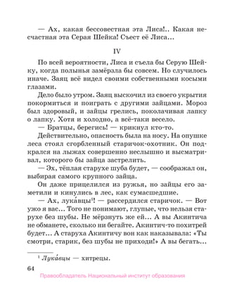 64
— Ах, какая бессовестная эта Лиса!.. Какая не-
счастная эта Серая Шейка! Съест её Лиса...
IV
По всей вероятности, Лиса и съела бы Серую Шей-
ку, когда полынья замёрзла бы совсем. Но случилось
иначе. Заяц всё видел своими собственными косыми
глазами.
Дело было утром. Заяц выскочил из своего укрытия
покормиться и поиграть с другими зайцами. Мороз
был здоровый, и зайцы грелись, поколачивая лапку
о лапку. Хотя и холодно, а всё-таки весело.
— Братцы, берегись! — крикнул кто-то.
Действительно, опасность была на носу. На опушке
леса стоял сгорбленный старичок-охотник. Он под-
крался на лыжах совершенно неслышно и высматри-
вал, которого бы зайца застрелить.
— Эх, тёплая старухе шуба будет, — соображал он,
выбирая самого крупного зайца.
Он даже прицелился из ружья, но зайцы его за-
метили и кинулись в лес, как сумасшедшие.
— Ах, лука́вцы1
! — рассердился старичок. — Вот
ужо я вас... Того не понимают, глупые, что нельзя ста-
рухе без шубы. Не мёрзнуть же ей... А вы Акинтича
не обманете, сколько ни бегайте. Акинтич-то похитрей
будет... А старуха Акинтичу вон как наказывала: «Ты
смотри, старик, без шубы не приходи!» А вы бегать...
1
 Лука́вцы — хитрецы.
Правообладатель Национальный институт образования
 