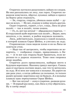 65
Старичок пустился разыскивать зайцев по следам.
Но они рассыпались по лесу, как горох. Старичок по-
рядком измучился, обругал лукавых зайцев и присел
на берегу реки отдохнуть.
— Эх, старуха, старуха, убежала наша шуба! — ду-
мал он вслух. — Ну вот, отдохну и пойду искать другую.
Сидит старичок, горюет, а тут, глядь, Лиса по реке
ползёт — так и ползёт, точно кошка.
— Ге, ге, вот так штука! — обрадовался старичок. —
К старухиной шубе воротник сам ползёт... Видно, пить
захотела, а то, может, и рыбки вздумала половить.
Лиса, действительно, подползла к самой полынье,
в которой плавала Серая Шейка, и улеглась на льду.
Стариковские глаза видели плохо и из-за Лисы не
замечали утки.
— Надо так её застрелить, чтобы воротника не ис-
­
портить, — соображал старик, прицеливаясь в Ли­
су. — А то вот как старуха будет браниться, если во­
-
ротник-то в дырках окажется. Тоже своя сноровка
везде надобна.
Старичок долго прицеливался, выбирая место в
будущем воротнике. Наконец грянул выстрел. Сквозь
дым от выстрела охотник видел, как что-то метнулось
на льду. И со всех ног кинулся к полынье. По дороге он
два раза упал, а когда добежал до полыньи, то только
развёл руками: воротника как не бывало. А в полынье
плавала одна перепуганная Серая Шейка.
— Вот так штука! — ахнул старичок, разводя рука-
ми. — В первый раз вижу, как Лиса в утку обратилась.
Ну и хитёр зверь!
Правообладатель Национальный институт образования
 
