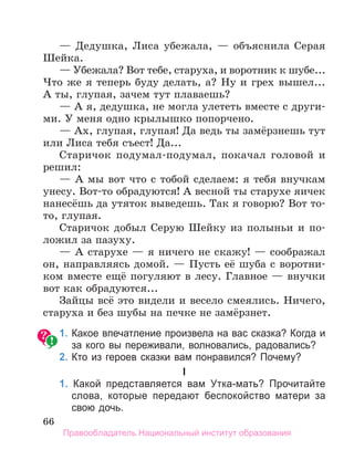 66
— Дедушка, Лиса убежала, — объяснила Серая
Шейка.
— Убежала? Вот тебе, старуха, и воротник к шубе...
Что же я теперь буду делать, а? Ну и грех вышел...
А ты, глупая, зачем тут плаваешь?
— А я, дедушка, не могла улететь вместе с други-
ми. У меня одно крылышко попорчено.
— Ах, глупая, глупая! Да ведь ты замёрзнешь тут
или Лиса тебя съест! Да...
Старичок подумал-подумал, покачал головой и
решил:
— А мы вот что с тобой сделаем: я тебя внучкам
унесу. Вот-то обрадуются! А весной ты старухе яичек
нанесёшь да утяток выведешь. Так я говорю? Вот то-
то, глупая.
Старичок добыл Серую Шейку из полыньи и по-
ложил за пазуху.
— А старухе — я ничего не скажу! — соображал
он, направляясь домой. — Пусть её шуба с воротни-
ком вместе ещё погуляют в лесу. Главное — внучки
вот как обрадуются...
Зайцы всё это видели и весело смеялись. Ничего,
старуха и без шубы на печке не замёрзнет.
	 1.	Какое впечатление произвела на вас сказка? Когда и
за кого вы переживали, волновались, радовались?
	 2.	Кто из героев сказки вам понравился? Почему?
I
	 1. Какой представляется вам Утка-мать? Прочитайте
слова, которые передают беспокойство матери за
свою дочь.
Правообладатель Национальный институт образования
 