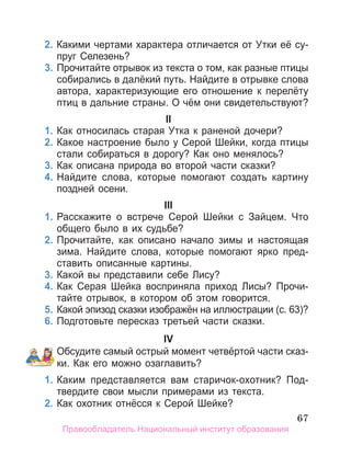 67
2. Какими чертами характера отличается от Утки её су­
пруг Селезень?
3. Прочитайте отрывок из текста о том, как разные птицы
собирались в далёкий путь. Найдите в отрывке слова
автора, характеризующие его отношение к перелёту
птиц в дальние страны. О чём они свидетельствуют?
II
1. Как относилась старая Утка к раненой дочери?
2. Какое настроение было у Серой Шейки, когда птицы
стали собираться в дорогу? Как оно менялось?
3. Как описана природа во второй части сказки?
4. Найдите слова, которые помогают создать картину
поздней осени.
III
1. Расскажите о встрече Серой Шейки с Зайцем. Что
общего было в их судьбе?
2. Прочитайте, как описано начало зимы и настоящая
зима. Найдите слова, которые помогают ярко пред­
ставить описанные картины.
3. Какой вы представили себе лису?
4. Как Серая Шейка восприняла приход лисы? Прочи­
тайте отрывок, в котором об этом говорится.
5. Какой эпизод сказки изображён на иллюстрации (с. 63)?
6. Подготовьте пересказ третьей части сказки.
IV
Обсудите самый острый момент четвёртой части сказ­
ки. Как его можно озаглавить?
1. Каким представляется вам старичок­охотник? Под­
твердите свои мысли примерами из текста.
2. Как охотник отнёсся к Серой Шейке?
Правообладатель Национальный институт образования
 