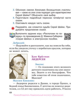 68
3. Одинокая, смелая, боязливая, беззащитная, счастли-
вая — какие из этих слов подходят для характеристики
Серой Шейки? Объясните свой выбор.
4. Подготовьте подробный пересказ четвёртой части
сказки.
5. Озаглавьте каждую часть сказки.
Подумайте, как сложится судьба Серой Шейки. При­
думайте продолжение сказки.
Выполните задание игры «Расположи по по­
рядку» по произведению Д. Мамина­Сибиряка
«Серая Шейка» в электронном пособии.
Добродей:
— Подумайте и расскажите, как вы повели бы себя,
если бы увидели уточку с перебитым крылом, которая
не может летать.
Ханс кри́стиан
а́ндеРСен
Знаток:
— Со сказками этого великого
датского сказочника вы уже знако-
мы. Знаете и его биографию. Что
тебе известно об этом сказочнике,
Максим?
Максим Книжник:
— Андерсен родился в Дании, в городе О́денсе, в
бедной семье башмачника. С детства он помогал роди-
телям, а в 12 лет ему пришлось идти работать. Учился
Выполните задание игры «Расположи по по­
Правообладатель Национальный институт образования
 