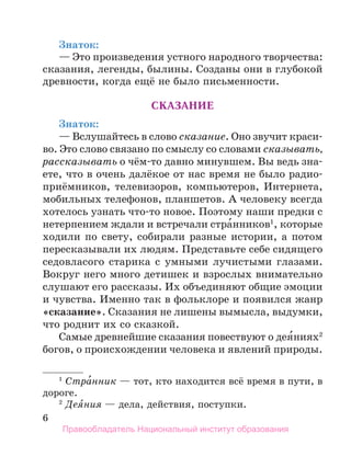 6
Знаток:
— Это произведения устного народного творчества:
сказания, легенды, былины. Созданы они в глубокой
древности, когда ещё не было письменности.
Сказание
Знаток:
— Вслушайтесь в слово сказание. Оно звучит краси-
во. Это слово связано по смыслу со словами сказывать,
рассказывать о чём-то давно минувшем. Вы ведь зна-
ете, что в очень далёкое от нас время не было радио-
приёмников, телевизоров, компьютеров, Интернета,
мобильных телефонов, планшетов. А человеку всегда
хотелось узнать что-то новое. Поэтому наши предки с
нетерпением ждали и встречали стра́нников1
, которые
ходили по свету, собирали разные истории, а потом
пересказывали их людям. Представьте себе сидящего
седовласого старика с умными лучистыми глазами.
Вокруг него много детишек и взрослых внимательно
слушают его рассказы. Их объединяют общие эмоции
и чувства. Именно так в фольклоре и появился жанр
«сказание». Сказания не лишены вымысла, выдумки,
что роднит их со сказкой.
Самые древнейшие сказания повествуют о дея́ниях2
богов, о происхождении человека и явлений природы.
1
 Стра́нник — тот, кто находится всё время в пути, в
дороге.
2
 Дея́ния — дела, действия, поступки.
Правообладатель Национальный институт образования
 