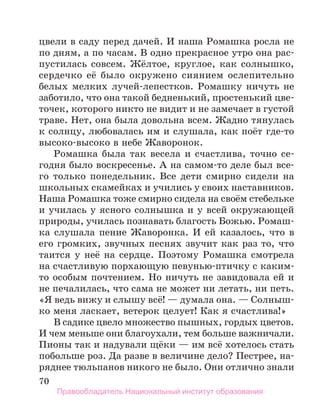 70
цвели в саду перед дачей. И наша Ромашка росла не
по дням, а по часам. В одно прекрасное утро она рас-
пустилась совсем. Жёлтое, круглое, как солнышко,
сердечко её было окружено сиянием ослепительно
белых мелких лучей-лепестков. Ромашку ничуть не
заботило, что она такой бедненький, простенький цве-
точек, которого никто не видит и не замечает в густой
траве. Нет, она была довольна всем. Жадно тянулась
к солнцу, любовалась им и слушала, как поёт где-то
высоко-высоко в небе Жаворонок.
Ромашка была так весела и счастлива, точно се-
годня было воскресенье. А на самом-то деле был все-
го только понедельник. Все дети смирно сидели на
школьных скамейках и учились у своих наставников.
Наша Ромашка тоже смирно сидела на своём стебельке
и училась у ясного солнышка и у всей окружающей
природы, училась познавать благость Божью. Ромаш-
ка слушала пение Жаворонка. И ей казалось, что в
его громких, звучных песнях звучит как раз то, что
таится у неё на сердце. Поэтому Ромашка смотрела
на счастливую порхающую певунью-птичку с каким-
то особым почтением. Но ничуть не завидовала ей и
не печалилась, что сама не может ни летать, ни петь.
«Я ведь вижу и слышу всё! — думала она. — Солныш-
ко меня ласкает, ветерок целует! Как я счастлива!»
В садике цвело множество пышных, гордых цветов.
И чем меньше они благоухали, тем больше важничали.
Пионы так и надували щёки — им всё хотелось стать
побольше роз. Да разве в величине дело? Пестрее, на-
ряднее тюльпанов никого не было. Они отлично знали
Правообладатель Национальный институт образования
 