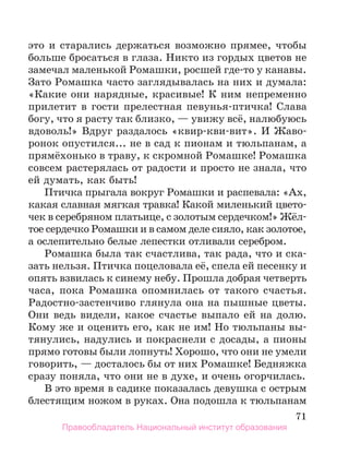 71
это и старались держаться возможно прямее, чтобы
больше бросаться в глаза. Никто из гордых цветов не
замечал маленькой Ромашки, росшей где-то у канавы.
Зато Ромашка часто заглядывалась на них и думала:
«Какие они нарядные, красивые! К ним непременно
прилетит в гости прелестная певунья-птичка! Слава
богу, что я расту так близко, — увижу всё, налюбуюсь
вдоволь!» Вдруг раздалось «квир-кви-вит». И Жаво-
ронок опустился... не в сад к пионам и тюльпанам, а
прямёхонько в траву, к скромной Ромашке! Ромашка
совсем растерялась от радости и просто не знала, что
ей думать, как быть!
Птичка прыгала вокруг Ромашки и распевала: «Ах,
какая славная мягкая травка! Какой миленький цвето-
чек в серебряном платьице, с золотым сердечком!» Жёл-
тое сердечко Ромашки и в самом деле сияло, как золотое,
а ослепительно белые лепестки отливали серебром.
Ромашка была так счастлива, так рада, что и ска-
зать нельзя. Птичка поцеловала её, спела ей песенку и
опять взвилась к синему небу. Прошла добрая четверть
часа, пока Ромашка опомнилась от такого счастья.
Радостно-застенчиво глянула она на пышные цветы.
Они ведь видели, какое счастье выпало ей на долю.
Кому же и оценить его, как не им! Но тюльпаны вы-
тянулись, надулись и покраснели с досады, а пионы
прямо готовы были лопнуть! Хорошо, что они не умели
говорить, — досталось бы от них Ромашке! Бедняжка
сразу поняла, что они не в духе, и очень огорчилась.
В это время в садике показалась девушка с острым
блестящим ножом в руках. Она подошла к тюльпанам
Правообладатель Национальный институт образования
 
