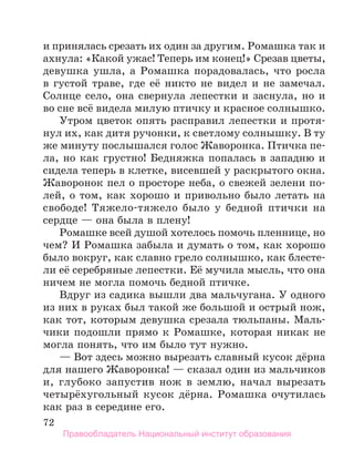 72
и принялась срезать их один за другим. Ромашка так и
ахнула: «Какой ужас! Теперь им конец!» Срезав цветы,
девушка ушла, а Ромашка порадовалась, что росла
в густой траве, где её никто не видел и не замечал.
Солнце село, она свернула лепестки и заснула, но и
во сне всё видела милую птичку и красное солнышко.
Утром цветок опять расправил лепестки и протя-
нул их, как дитя ручонки, к светлому солнышку. В ту
же минуту послышался голос Жаворонка. Птичка пе­
ла, но как грустно! Бедняжка попалась в западню и
сидела теперь в клетке, висевшей у раскрытого окна.
Жаворонок пел о просторе неба, о свежей зелени по-
лей, о том, как хорошо и привольно было летать на
свободе! Тяжело-тяжело было у бедной птички на
сердце — она была в плену!
Ромашке всей душой хотелось помочь пленнице, но
чем? И Ромашка забыла и думать о том, как хорошо
было вокруг, как славно грело солнышко, как блесте-
ли её серебряные лепестки. Её мучила мысль, что она
ничем не могла помочь бедной птичке.
Вдруг из садика вышли два мальчугана. У одного
из них в руках был такой же большой и острый нож,
как тот, которым девушка срезала тюльпаны. Маль-
чики подошли прямо к Ромашке, которая никак не
могла понять, что им было тут нужно.
— Вот здесь можно вырезать славный кусок дёрна
для нашего Жаворонка! — сказал один из мальчиков
и, глубоко запустив нож в землю, начал вырезать
четырёхугольный кусок дёрна. Ромашка очутилась
как раз в середине его.
Правообладатель Национальный институт образования
 