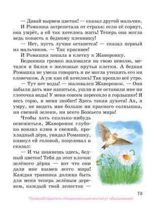 73
— Давай вырвем цветок! — сказал другой мальчик.
И Ромашка затрепетала от страха: если её сорвут,
она умрёт, а ей так хотелось жить! Теперь она могла
ведь попасть к бедному пленнику!
— Нет, пусть лучше останется! — сказал первый
из мальчиков. — Так красивее!
И Ромашка попала в клетку к Жаворонку.
Бедняжка громко жаловался на свою неволю, ме-
тался и бился о железные прутья клетки. А бедная
Ромашка не умела говорить и не могла утешить его ни
словечком. А уж как ей хотелось! Так прошло всё утро.
— Тут нет воды! — жаловался Жаворонок. — Они
забыли дать мне напиться, ушли и не оставили мне ни
глоточка воды! У меня совсем пересохло в горлышке! Я
весь горю, и меня знобит! Здесь такая духота! Ах, я
умру, не видать мне больше ни красного солнышка,
ни свежей зелени, ни всего Божьего мира!
Чтобы хоть сколько-нибудь
освежиться, Жаворонок глубо-
ко вонзил клюв в свежий, про-
хладный дёрн, увидал Ромашку,
кивнул ей головой, поцеловал и
сказал:
— И ты завянешь здесь, бед-
ный цветок! Тебя да этот клочок
зелёного дёрна — вот что они
да­
ли мне взамен всего мира!
Каждая травинка должна быть
для меня теперь зелёным дере­
-
вом, каждый твой лепес­
ток —
Правообладатель Национальный институт образования
 