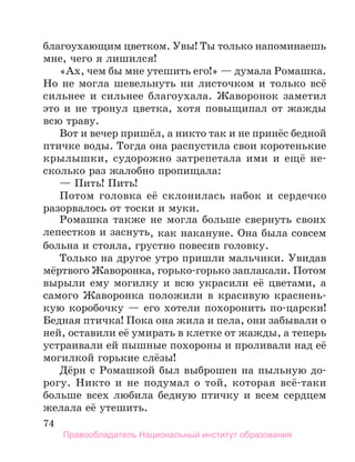 74
благоухающим цветком. Увы! Ты только напоминаешь
мне, чего я лишился!
«Ах, чем бы мне утешить его!» — думала Ромашка.
Но не могла шевельнуть ни листочком и только всё
сильнее и сильнее благоухала. Жаворонок заметил
это и не тронул цветка, хотя повыщипал от жажды
всю траву.
Вот и вечер пришёл, а никто так и не принёс бедной
птичке воды. Тогда она распустила свои коротенькие
крылышки, судорожно затрепетала ими и ещё не-
сколько раз жалобно пропищала:
— Пить! Пить!
Потом головка её склонилась набок и сердечко
разорвалось от тоски и муки.
Ромашка также не могла больше свернуть своих
лепестков и заснуть, как накануне. Она была совсем
больна и стояла, грустно повесив головку.
Только на другое утро пришли мальчики. Увидав
мёртвого Жаворонка, горько-горько заплакали. Потом
вырыли ему могилку и всю украсили её цветами, а
самого Жаворонка положили в красивую краснень-
кую коробочку — его хотели похоронить по-царски!
Бедная птичка! Пока она жила и пела, они забывали о
ней, оставили её умирать в клетке от жажды, а теперь
устраивали ей пышные похороны и проливали над её
могилкой горькие слёзы!
Дёрн с Ромашкой был выброшен на пыльную до-
рогу. Никто и не подумал о той, которая всё-таки
больше всех любила бедную птичку и всем сердцем
желала её утешить.
Правообладатель Национальный институт образования
 