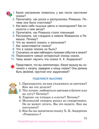 75
1. Какое настроение появилось у вас после прочтения
сказки?
2. Прочитайте, как росла и распускалась Ромашка. По­
чему она была счастлива?
3. Как вели себя пышные цветы в палисаднике? Как от­
носится к ним автор?
4. Прочитайте, как Ромашка стала пленницей.
5. Расскажите, как страдали в неволе Жаворонок и Ро­
машка. Почему?
6. Что вы можете сказать о мальчиках?
7. Как заканчивается сказка?
8. Что в сказке похоже на быль?
9. Случалось ли вам наблюдать похожие события в жизни?
10. Перескажите самый интересный эпизод сказки.
11. Чему может научить эта сказка X. К. андерсена?
Представьте, что вы композиторы. Какую музыку вы со­
чините к началу, середине и концу сказки? Она должна
быть весёлой, грустной или задумчивой?
ПоДеЛИМСЯ МЫСЛЯМИ
1. Приходилось ли вам ухаживать за цветами?
Как вы это делали?
2. Что лучше: любоваться цветами в букете или
на лугу? Почему?
3. Хорошо ли птицам в клетке? Почему?
4. Маленький скворец выпал из скворечника.
Он не может летать. Вы это видите. Как вы
поступите?
5. Как бы вы закончили сказку Х. К. Андерсена
«Ромашка»?
1. Приходилось ли вам ухаживать за цветами?
2. Что лучше: любоваться цветами в букете или
Правообладатель Национальный институт образования
 