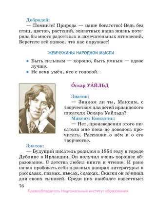 76
Добродей:
— Помните! Природа — наше богатство! Ведь без
птиц, цветов, растений, животных наша жизнь поте-
ряла бы много радостных и замечательных мгновений.
Берегите всё живое, что нас окружает!
ЖеМчуЖИнЫ нароДноЙ МЫСЛИ
  •  Быть сильным — хорошо, быть умным — вдвое
лучше.
  •  Не всяк умён, кто с головой.
О́скар Уа́ЙЛЬд
Знаток:
— Знаком ли ты, Максим, с
творчеством для детей ирландского
писателя Оскара Уайльда?
Максим Книжник:
— Нет, произведения этого пи-
сателя мне пока не довелось про-
читать. Расскажи о нём и о его
творчестве.
Знаток:
— Будущий писатель родился в 1854 году в городе
Дублине в Ирландии. Он получил очень хорошее об-
разование. С детства любил книги и чтение. И рано
начал пробовать себя в разных жанрах литературы: в
рассказах, поэмах, пьесах, сказках. Сказки он сочинял
для своих сыновей. Среди них наиболее известные:
Правообладатель Национальный институт образования
 
