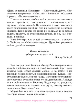 77
«День рождения Инфанты», «Настоящий друг», «За-
мечательная ракета», «Мальчик и Великан», «Соловей
и роза», «Мальчик-звезда».
Писатель очень любил всё красивое не только в
вещах, предметах, но главное — в поведении, по-
ступках, делах людей. Он сожалел о том, что люди
часто совершают ошибки, что их поведение не всегда
красиво. Если герой его книг не понимал и не хотел
видеть красоту, не становился лучше, то он, как пра-
вило, погибал.
Читайте отрывок одной из замечательных сказок
О. Уайльда — «Мальчик-звезда». Думайте, размыш-
ляйте, делайте выводы.
Мальчик-звезда
(Отрывок из сказки)
Оскар Уайльд
I
Как-то раз двое бедных Лесорубов возвращались
домой, пробиваясь через густой сосновый бор. Была
зимняя ночь, стоял лютый мороз. И на земле, и на
деревьях лежал толстый снежный покров. Когда Лесо-
рубы продирались сквозь чащу, маленькие обледенев-
шие веточки обламывались от их движений. А когда
они приблизились к Горному Водопаду, то увидели,
что он неподвижно застыл в воздухе, потому что его
поцеловала Королева Льда.
Мороз был так лют, что даже звери и птицы совсем
растерялись от неожиданности...
Правообладатель Национальный институт образования
 