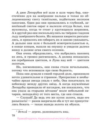 78
А двое Лесорубов всё шли и шли через бор, оже-
сточённо дуя на замёрзшие пальцы и топая по об-
леденевшему снегу тяжёлыми, подбитыми железом
сапогами. Один раз они провалились в глубокий, за-
несённый снегом овраг и вылезли оттуда белые, как
мукомолы, когда те стоят у крутящихся жерновов.
А в другой раз они поскользнулись на твёрдом гладком
льду замёрзшего болота. Их вязанки хвороста рассыпа-
лись, и пришлось им собирать их и заново увязывать.
А дальше они шли с большей осмотрительностью и,
в конце концов, вышли на опушку и увидели далеко
внизу в долине огни своего селения.
Они очень обрадовались, что выбрались наконец
из леса, и громко рассмеялись. А долина показалась
им серебряным цветком, и Луна над ней — цветком
золотым.
Но, посмеявшись, они снова стали печальными,
потому что вспомнили про свою бедность.
Пока они думали о своей горькой доле, произошло
нечто удивительное и странное. Прекрасная и необы-
чайно яркая звезда упала с неба. Она покатилась по
небосводу между других звёзд. А когда изумлённые
Лесорубы проводили её взглядом, им показалось, что
она упала за старыми вётлами1
возле небольшой ов-
чарни, неподалёку от того места, где они стояли.
— Слушай! Да ведь это же кусок золота, надо его
разыскать! — разом закричали оба и тут же припусти-
лись бежать — такая жажда золота их обуяла.
1
 Ветла́ — дерево, разновидность ивы.
Правообладатель Национальный институт образования
 