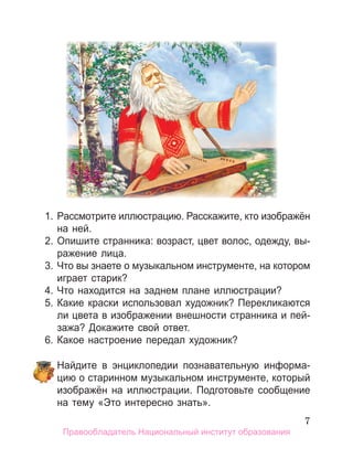 7
1. Рассмотрите иллюстрацию. Расскажите, кто изображён
на ней.
2. Опишите странника: возраст, цвет волос, одежду, вы­
ражение лица.
3. Что вы знаете о музыкальном инструменте, на котором
играет старик?
4. Что находится на заднем плане иллюстрации?
5. Какие краски использовал художник? Перекликаются
ли цвета в изображении внешности странника и пей­
зажа? Докажите свой ответ.
6. Какое настроение передал художник?
Найдите в энциклопедии познавательную информа­
цию о старинном музыкальном инструменте, который
изображён на иллюстрации. Подготовьте сообщение
на тему «Это интересно знать».
Правообладатель Национальный институт образования
 