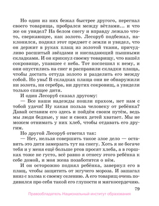 79
Но один из них бежал быстрее другого, перегнал
своего товарища, пробрался между вётлами... и что
же он увидел? На белом снегу и вправду лежало что-
то, сверкающее, как золото. Лесоруб подбежал, на-
клонился, поднял этот предмет с земли и увидел, что
он держит в руках плащ из золотой ткани, причуд-
ливо расшитый звёздами и ниспадающий пышными
складками. И он крикнул своему товарищу, что нашёл
сокровище, упавшее с неба. Тот поспешил к нему, и
они опустились на снег и расправили складки плаща,
чтобы достать оттуда золото и разделить его между
собой. Но увы! В складках плаща они не обнаружили
ни золота, ни серебра, ни других сокровищ, а увидели
только спящее дитя.
И один Лесоруб сказал другому:
— Все наши надежды пошли прахом, нет нам с
тобой удачи! Ну какая польза человеку от ребёнка?
Давай оставим его здесь и пойдём своим путём, ведь
мы люди бедные, у нас и своих детей хватает. Мы не
можем отнимать у них хлеб, чтобы отдавать его дру-
гим.
Но другой Лесоруб ответил так:
— Нет, нельзя совершить такое злое дело — оста-
вить это дитя замерзать тут на снегу. Хоть я не богаче
тебя и у меня ещё больше ртов просят хлеба, а в горш-
ках тоже не густо, всё равно я отнесу этого ребёнка к
себе домой, и моя жена позаботится о нём.
И он осторожно поднял ребёнка, завернул его в
плащ, чтобы защитить от жгучего мороза. И зашагал
вниз с холма к своему селению. А его товарищ очень по-
дивился про себя такой его глупости и мягкосердечию.
Правообладатель Национальный институт образования
 