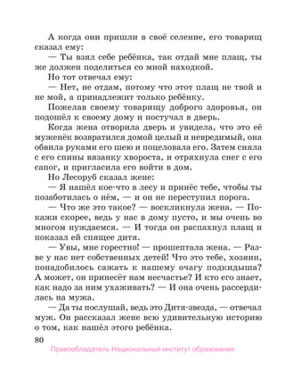 80
А когда они пришли в своё селение, его товарищ
сказал ему:
— Ты взял себе ребёнка, так отдай мне плащ, ты
же должен поделиться со мной находкой.
Но тот отвечал ему:
— Нет, не отдам, потому что этот плащ не твой и
не мой, а принадлежит только ребёнку.
Пожелав своему товарищу доброго здоровья, он
подошёл к своему дому и постучал в дверь.
Когда жена отворила дверь и увидела, что это её
муженёк возвратился домой целый и невредимый, она
обвила руками его шею и поцеловала его. Затем сняла
с его спины вязанку хвороста, и отряхнула снег с его
сапог, и пригласила его войти в дом.
Но Лесоруб сказал жене:
— Я нашёл кое-что в лесу и принёс тебе, чтобы ты
позаботилась о нём, — и он не переступил порога.
— Что же это такое? — воскликнула жена. — По-
кажи скорее, ведь у нас в дому пусто, и мы очень во
многом нуждаемся. — И тогда он распахнул плащ и
показал ей спящее дитя.
— Увы, мне горестно! — прошептала жена. — Раз-
ве у нас нет собственных детей! Что это тебе, хозяин,
понадобилось сажать к нашему очагу подкидыша?
А может, он принесёт нам несчастье? И кто его знает,
как надо за ним ухаживать? — И она очень рассерди-
лась на мужа.
— Да ты послушай, ведь это Дитя-звезда, — отвечал
муж. Он рассказал жене всю удивительную историю
о том, как нашёл этого ребёнка.
Правообладатель Национальный институт образования
 