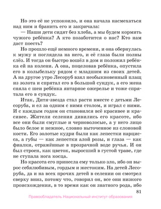 81
Но это её не успокоило, и она начала насмехаться
над ним и бранить его и закричала:
— Наши дети сидят без хлеба, а мы будем кормить
чужого ребёнка? А кто позаботится о нас? Кто нам
даст поесть?
Но прошло ещё немного времени, и она обернулась
к мужу и поглядела на него, и её глаза были полны
слёз. И тогда он быстро вошёл в дом и положил ребён-
ка ей на колени. А она, поцеловав ребёнка, опустила
его в колыбельку рядом с младшим из своих детей.
А на другое утро Лесоруб взял необыкновенный плащ
из золота и спрятал его в большой сундук, а его жена
сняла с шеи ребёнка янтарное ожерелье и тоже спря-
тала его в сундук.
Итак, Дитя-звезда стал расти вместе с детьми Ле-
соруба, и ел за одним с ними столом, и играл с ними.
И с каждым годом он становился всё красивее и кра-
сивее. Жители селения дивились его красоте, ибо
все они были смуглые и черноволосые, а у него лицо
было белое и нежное, словно выточенное из слоновой
кости. Его золотые кудри были как лепестки нарцис-
са, а губы — как лепестки алой розы, и глаза — как
фиалки, отражённые в прозрачной воде ручья. И он
был строен, как цветок, выросший в густой траве, где
не ступала нога косца.
Но красота его принесла ему только зло, ибо он вы­
-
рос себялюбивым, гордым и жестоким. На детей Лесо-
руба, да и на всех прочих детей в селении он смотрел
сверху вниз, потому что, говорил он, все они низкого
происхождения, в то время как он знатного рода, ибо
Правообладатель Национальный институт образования
 
