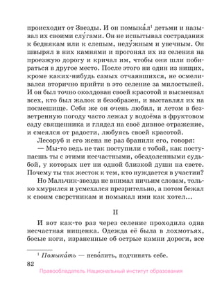82
происходит от Звезды. И он помыка́л1
детьми и назы-
вал их своими слу́гами. Он не испытывал сострадания
к беднякам или к слепым, неду́жным и увечным. Он
швырял в них камнями и прогонял их из селения на
проезжую дорогу и кричал им, чтобы они шли поби-
раться в другое место. После этого ни один из нищих,
кроме каких-нибудь самых отчаявшихся, не осмели-
вался вторично прийти в это селение за милостыней.
И он был точно околдован своей красотой и высмеивал
всех, кто был жалок и безобразен, и выставлял их на
посмешище. Себя же он очень любил, и летом в без-
ветренную погоду часто лежал у водоёма в фруктовом
саду священника и глядел на своё дивное отражение,
и смеялся от радости, любуясь своей красотой.
Лесоруб и его жена не раз бранили его, говоря:
— Мы-то ведь не так поступили с тобой, как посту­
паешь ты с этими несчастными, обездоленными судь-
бой, у которых нет ни одной близкой души на свете.
Почему ты так жесток к тем, кто нуждается в участии?
Но Мальчик-звезда не внимал ничьим словам, толь­
ко хмурился и усмехался презрительно, а потом бежал
к своим сверстникам и помыкал ими как хотел...
II
И вот как-то раз через селение проходила одна
несчастная нищенка. Одежда её была в лохмотьях,
босые ноги, израненные об острые камни дороги, все
1
 Помыка́ть — нево́лить, подчинять себе.
Правообладатель Национальный институт образования
 