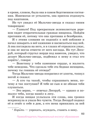 83
в крови, словом, была она в самом бедственном состоя­
нии. Изнемогая от усталости, она присела отдохнуть
под каштаном.
Но тут увидел её Мальчик-звезда и сказал своим
товарищам:
— Гляньте! Под прекрасным зеленолистым дере-
вом сидит отвратительная грязная нищенка. Пойдём
прогоним её, потому что она противна и безобразна.
И с этими словами он подошёл к ней поближе и
начал швырять в неё камнями и насмехаться над ней.
А она поглядела на него, и в глазах её отразился ужас,
и она не могла отвести от него взгляда. Но тут Лесо-
руб, который стругал жерди под навесом, увидел, что
делает Мальчик-звезда, подбежал к нему и стал его
кори́ть1
, говоря:
— Воистину у тебя каменное сердце, и жалость
тебе неведома. Что сделала тебе эта бедная женщина,
почему ты гонишь её отсюда?
Тогда Мальчик-звезда покраснел от злости, топнул
ногой и сказал:
— А кто ты такой, чтобы спрашивать меня, по-
чему я так поступаю? Я тебе не сын и не обязан тебя
слушаться.
— Это верно, — отвечал Лесоруб, — однако я по-
жалел тебя, когда нашёл в лесу.
И когда нищая услыхала эти слова, она громко
вскрикнула и упала без чувств. Тогда Лесоруб поднял
её и отнёс к себе в дом, а его жена принялась за ней
1
 Кори́ть — упрекать, осуждать, ставить в вину.
Правообладатель Национальный институт образования
 