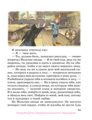 85
И женщина ответила ему:
— Я — твоя мать.
— Ты, должно быть, лишилась рассудка, — гневно
вскричал Мальчик-звезда. — Я не твой сын, ведь ты же
нищенка, ты уродлива и одета в лохмотья. Ну-ка уби-
райся отсюда, чтобы я не видел твоего мерзкого лица.
— Но ведь ты же в самом деле мой маленький сы-
нок, которого я родила в лесу, — вскричала женщина
и, упав перед ним на колени, простёрла к нему руки. —
Разбойники украли тебя и оставили погибать в лесу, —
плача, проговорила она. — Но я сразу узнала тебя, как
только увидела, и узнала вещи, по которым тебя мож-
но опознать, — золотой плащ и янтарное оже­
релье.
И я молю тебя, пойдём со мной, ведь, разыскивая тебя,
я обошла весь свет. Пойдём со мной, мой сын, потому
что я нуждаюсь в твоей любви.
Но Мальчик-звезда не шевельнулся. Он наглухо
затворил своё сердце, чтобы её жалобы не могли туда
Правообладатель Национальный институт образования
 