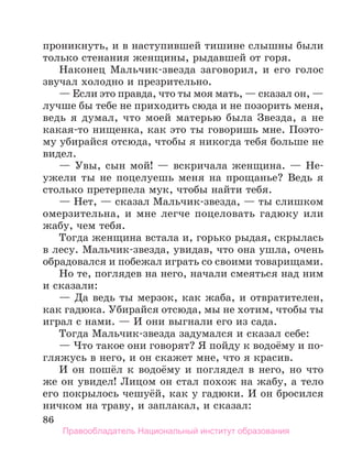 86
проникнуть, и в наступившей тишине слышны были
только стенания женщины, рыдавшей от горя.
Наконец Мальчик-звезда заговорил, и его голос
звучал холодно и презрительно.
— Если это правда, что ты моя мать, — сказал он, —
лучше бы тебе не приходить сюда и не позорить меня,
ведь я думал, что моей матерью была Звезда, а не
какая-то нищенка, как это ты говоришь мне. Поэто-
му убирайся отсюда, чтобы я никогда тебя больше не
видел.
— Увы, сын мой! — вскричала женщина. — Не-
ужели ты не поцелуешь меня на прощанье? Ведь я
столько претерпела мук, чтобы найти тебя.
— Нет, — сказал Мальчик-звезда, — ты слишком
омерзительна, и мне легче поцеловать гадюку или
жабу, чем тебя.
Тогда женщина встала и, горько рыдая, скрылась
в лесу. Мальчик-звезда, увидав, что она ушла, очень
обрадовался и побежал играть со своими товарищами.
Но те, поглядев на него, начали смеяться над ним
и сказали:
— Да ведь ты мерзок, как жаба, и отвратителен,
как гадюка. Убирайся отсюда, мы не хотим, чтобы ты
играл с нами. — И они выгнали его из сада.
Тогда Мальчик-звезда задумался и сказал себе:
— Что такое они говорят? Я пойду к водоёму и по-
гляжусь в него, и он скажет мне, что я красив.
И он пошёл к водоёму и поглядел в него, но что
же он увидел! Лицом он стал похож на жабу, а тело
его покрылось чешуёй, как у гадюки. И он бросился
ничком на траву, и заплакал, и сказал:
Правообладатель Национальный институт образования
 