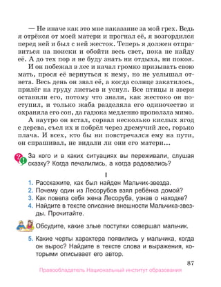 87
— Не иначе как это мне наказание за мой грех. Ведь
я отрёкся от моей матери и прогнал её, я возгордился
перед ней и был с ней жесток. Теперь я должен отпра-
виться на поиски и обойти весь свет, пока не найду
её. А до тех пор я не буду знать ни отдыха, ни покоя.
И он побежал в лес и начал громко призывать свою
мать, прося её вернуться к нему, но не услышал от-
вета. Весь день он звал её, а когда солнце закатилось,
прилёг на груду листьев и уснул. Все птицы и звери
оставили его, потому что знали, как жестоко он по-
ступил, и только жаба разделяла его одиночество и
охраняла его сон, да гадюка медленно проползла мимо.
А наутро он встал, сорвал несколько кислых ягод
с дерева, съел их и побрёл через дремучий лес, горько
плача. И всех, кто бы ни повстречался ему на пути,
он спрашивал, не видали ли они его матери...
За кого и в каких ситуациях вы переживали, слушая
сказку? Когда печалились, а когда радовались?
I
1. Расскажите, как был найден Мальчик­звезда.
2. Почему один из лесорубов взял ребёнка домой?
3. Как повела себя жена лесоруба, узнав о находке?
4. Найдите в тексте описание внешности Мальчика­звез­
ды. Прочитайте.
Обсудите, какие злые поступки совершал мальчик.
5. Какие черты характера появились у мальчика, когда
он вырос? Найдите в тексте слова и выражения, ко­
торыми описывает его автор.
Правообладатель Национальный институт образования
 
