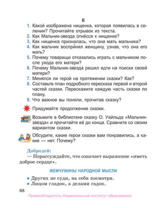 88
II
1. Какой изображена нищенка, которая появилась в се­
лении? Прочитайте отрывок из текста.
2. Как Мальчик­звезда отнёсся к нищенке?
3. Как нищенка призналась, что она мать мальчика?
4. Как мальчик воспри́нял женщину, узнав, что она его
мать?
5. Почему товарищи отказались играть с мальчиком по­
сле ухода его матери?
6. Почему Мальчик­звезда решил идти на поиски своей
матери?
7. Менялся ли герой на протяжении сказки? Как?
8. Составьте план подробного пересказа первой и второй
частей сказки. Перескажите каждую часть сказки по
плану.
9. Что важное вы поняли, прочитав сказку?
Придумайте продолжение сказки.
Возьмите в библиотеке сказку О. Уайльда «Мальчик­
звезда» и прочитайте её до конца. Сравните со своим
вариантом сказки.
Обсудите, какие герои сказки вам понравились, а ка­
кие — нет. Почему?
Добродей:
— Порассуждайте, что означает выражение «иметь
доброе сердце».
ЖеМчуЖИнЫ нароДноЙ МЫСЛИ
• Других не суди, на себя посмотри.
• Лицом гладок, а делами гадок.
Правообладатель Национальный институт образования
 