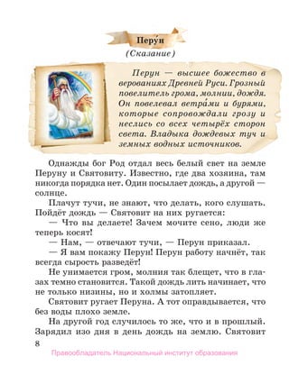 8
перу́н
(Сказание)
Перун — высшее божество в
верованиях Древней Руси. Грозный
повелитель грома, молнии, дождя.
Он повелевал ветра́ми и бурями,
которые сопровождали грозу и
неслись со всех четырёх сторон
света. Владыка дождевых туч и
земных водных источников.
Однажды бог Род отдал весь белый свет на земле
Перуну и Святовиту. Известно, где два хозяина, там
никогда порядка нет. Один посылает дождь, а другой —
солнце.
Плачут тучи, не знают, что делать, кого слушать.
Пойдёт дождь — Святовит на них ругается:
— Что вы делаете! Зачем мочите сено, люди же
теперь косят!
— Нам, — отвечают тучи, — Перун приказал.
— Я вам покажу Перун! Перун работу начнёт, так
всегда сырость разведёт!
Не унимается гром, молния так блещет, что в гла-
зах темно становится. Такой дождь лить начинает, что
не только низины, но и холмы затопляет.
Святовит ругает Перуна. А тот оправдывается, что
без воды плохо земле.
На другой год случилось то же, что и в прошлый.
Зарядил изо дня в день дождь на землю. Святовит
Правообладатель Национальный институт образования
 