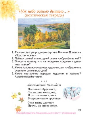 89
89
89
«Уж небо осенью дышало…»
(поэтическая тетрадь)
1. Рассмотрите репродукцию картины Василия Поленова
«Золотая осень».
2. Пейзаж ранней или поздней осени изображён на ней?
3. Опишите картину: что на переднем, среднем и даль­
нем планах?
4. Какие краски использовал художник для изображения
осеннего солнечного дня?
5. Какое настроение передал художник в картине?
аргументируйте ответ.
* * *
Константин Бальмо́нт
Поспевает брусника,
Стали дни холоднее,
И от птичьего крика
В сердце стало грустнее.
Стаи птиц улетают
Прочь, за синее море.
Правообладатель Национальный институт образования
 