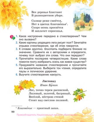 90
90
90
Все деревья блистают
В разноцветном уборе.
Солнце реже смеётся,
Нет в цветах благово́нья1
.
Скоро осень проснётся
И заплачет спросонья.
1. Какое настроение передано в стихотворении? Чем
оно вызвано?
2. Какие картины уходящего лета рисует поэт? Зачитайте
отрывок стихотворения, где об этом говорится.
3. К словам грустно, блистать подберите близкие по
значению. Сравните их с авторскими и определите,
почему поэт выбрал эти слова. Что они передают?
4. Прочитайте последнее четверостишие. Какие слова
помогли поэту изобразить осень как живое существо?
5. Придумайте название стихотворению и прочитайте
его выразительно. Выберите тон чтения, определите
паузы и логическое ударение.
6. Выучите стихотворение наизусть.
Листопад
Иван Бу́нин
Лес, точно терем расписной,
Лиловый, золотой, багряный,
Весёлой, пёстрою стеной
Стоит над светлою поляной.
1
Благово́нье — приятный запах.
Правообладатель Национальный институт образования
 