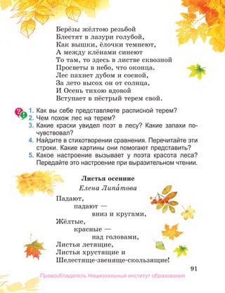 91
91
91
Берёзы жёлтою резьбой
Блестят в лазури голубой,
Как вышки, ёлочки темнеют,
А между клёнами синеют
То там, то здесь в листве сквозной
Просветы в небо, что оконца.
Лес пахнет дубом и сосной,
За лето высох он от солнца,
И Осень тихою вдовой
Вступает в пёстрый терем свой.
1. Как вы себе представляете расписной терем?
2. Чем похож лес на терем?
3. Какие краски увидел поэт в лесу? Какие запахи по­
чувствовал?
4. Найдите в стихотворении сравнения. Перечитайте эти
строки. Какие картины они помогают представить?
5. Какое настроение вызывает у поэта красота леса?
Передайте это настроение при выразительном чтении.
Листья осенние
Елена Липа́това
Падают,
падают —
вниз и кругами,
Жёлтые,
красные —
над головами,
Листья летящие,
Листья хрустящие и
Шелестяще-звеняще-скользящие!
Правообладатель Национальный институт образования
 