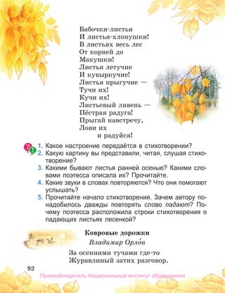92
92
Бабочки-листья
И листья-хлопушки!
В листьях весь лес
От корней до
Макушки!
Листья летучие
И кувыркучие!
Листья прыгучие —
Тучи их!
Кучи их!
Листьевый ливень —
Пёстрая радуга!
Прыгай навстречу,
Лови их
и радуйся!
1. Какое настроение передаётся в стихотворении?
2. Какую картину вы представили, читая, слушая стихо­
творение?
3. Какими бывают листья ранней осенью? Какими сло­
вами поэтесса описала их? Прочитайте.
4. Какие звуки в словах повторяются? Что они помогают
услышать?
5. Прочитайте начало стихотворения. Зачем автору по­
надобилось дважды повторять слово падают? По­
чему поэтесса расположила строки стихотворения о
падающих листьях лесенкой?
Ковровые дорожки
Владимир Орло́в
За осенними тучами где-то
Журавлиный затих разговор.
92
92
92
Бабочки-листья
И листья-хлопушки!
В листьях весь лес
От корней до
Макушки!
Листья летучие
И кувыркучие!
Листья прыгучие —
Тучи их!
Кучи их!
Листьевый ливень —
Пёстрая радуга!
Прыгай навстречу,
Лови их
и радуйся!
1. Какое настроение передаётся в стихотворении?
2. Какую картину вы представили, читая, слушая стихо­
творение?
3. Какими бывают листья ранней осенью? Какими сло­
вами поэтесса описала их? Прочитайте.
4. Какие звуки в словах повторяются? Что они помогают
услышать?
5. Прочитайте начало стихотворения. Зачем автору по­
надобилось дважды повторять слово падают? По­
чему поэтесса расположила строки стихотворения о
падающих листьях лесенкой?
Ковровые дорожки
Владимир Орло́
Владимир Орло́
Владимир Орлов
За осенними тучами где-то
Журавлиный затих разговор.
Правообладатель Национальный институт образования
 
