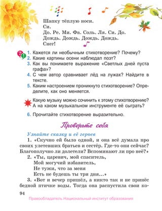 94
Шапку тёплую носи.
Си.
До. Ре. Ми. Фа. Соль. Ля. Си. До.
Дождь. Дождь. Дождь. Дождь.
Снег!
1. Кажется ли необычным стихотворение? Почему?
2. Какие картины осени наблюдал поэт?
3. Как вы понимаете выражение «Светлых дней пуста
графа»?
4. С чем автор сравнивает лёд на лужах? Найдите в
тексте.
5. Каким настроением проникнуто стихотворение? Опре­
делите, как оно меняется.
Какую музыку можно сочинить к этому стихотворению?
а на каком музыкальном инструменте её сыграть?
6. Прочитайте стихотворение выразительно.
Проверьте себя
Узнайте сказку и её героев
1. «Скучно ей было одной, и она всё думала про
своих улетевших братьев и сестёр. Где-то они сейчас?
Благополучно ли долетели? Вспоминают ли про неё?»
2. «Ты, царевич, мой спаситель,
Мой могучий избавитель,
Не тужи, что за меня
Есть не будешь ты три дня...»
3. «Вот и вечер пришёл, а никто так и не принёс
бедной птичке воды. Тогда она распустила свои ко-
Правообладатель Национальный институт образования
 