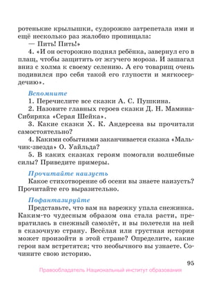 95
ротенькие крылышки, судорожно затрепетала ими и
ещё несколько раз жалобно пропищала:
— Пить! Пить!»
4. «И он осторожно поднял ребёнка, завернул его в
плащ, чтобы защитить от жгучего мороза. И зашагал
вниз с холма к своему селению. А его товарищ очень
подивился про себя такой его глупости и мягкосер­
дечию».
Вспомните
1. Перечислите все сказки А. С. Пушкина.
2. Назовите главных героев сказки Д. Н. Мамина-
Сибиряка «Серая Шейка».
3. Какие сказки Х. К. Андерсена вы прочитали
самостоятельно?
4. Какими событиями заканчивается сказка «Маль-
чик-звезда» О. Уайльда?
5. В каких сказках героям помогали волшебные
силы? Приведите примеры.
Прочитайте наизусть
Какое стихотворение об осени вы знаете наизусть?
Прочитайте его выразительно.
Пофантазируйте
Представьте, что вам на варежку упала снежинка.
Каким-то чудесным образом она стала расти, пре-
вратилась в снежный самолёт, и вы полетели на ней
в сказочную страну. Весёлая или грустная история
может произойти в этой стране? Определите, какие
герои вам встретятся; что необычного вы узнаете. Со-
чините свою историю.
Правообладатель Национальный институт образования
 