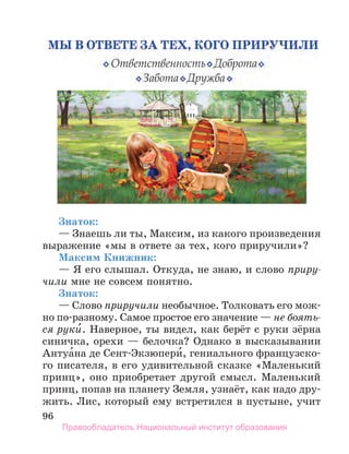96
Знаток:
— Знаешь ли ты, Максим, из какого произведения
выражение «мы в ответе за тех, кого приручили»?
Максим Книжник:
— Я его слышал. Откуда, не знаю, и слово приру-
чили мне не совсем понятно.
Знаток:
— Слово приручили необычное. Толковать его мож-
но по-разному. Самое простое его значение — не боять-
ся руки́. Наверное, ты видел, как берёт с руки зёрна
синичка, орехи — белочка? Однако в высказывании
Антуа́на де Сент-Экзюпери́, гениального французско-
го писателя, в его удивительной сказке «Маленький
принц», оно приобретает другой смысл. Маленький
принц, попав на планету Земля, узнаёт, как надо дру-
жить. Лис, который ему встретился в пустыне, учит
Правообладатель Национальный институт образования
 